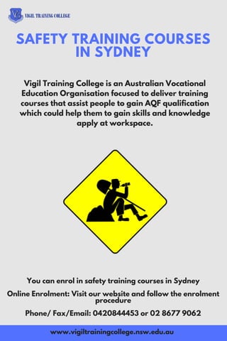Vigil Training College is an Australian Vocational
Education Organisation focused to deliver training
courses that assist people to gain AQF qualification
which could help them to gain skills and knowledge
apply at workspace.
SAFETY TRAINING COURSES
IN SYDNEY
www.vigiltrainingcollege.nsw.edu.au
You can enrol in safety training courses in Sydney
Online Enrolment: Visit our website and follow the enrolment
procedure
Phone/ Fax/Email: 0420844453 or 02 8677 9062
 