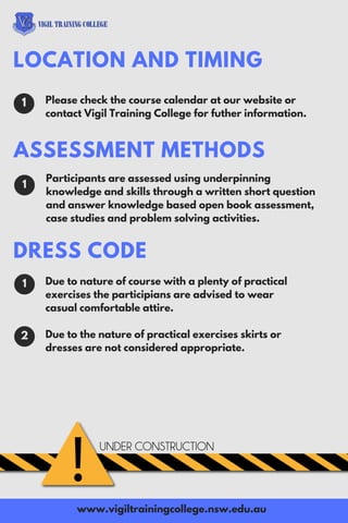 Please check the course calendar at our website or
contact Vigil Training College for futher information.
LOCATION AND TIMING
1
www.vigiltrainingcollege.nsw.edu.au
1
Participants are assessed using underpinning
knowledge and skills through a written short question
and answer knowledge based open book assessment,
case studies and problem solving activities.
Due to nature of course with a plenty of practical
exercises the participians are advised to wear
casual comfortable attire.
Due to the nature of practical exercises skirts or
dresses are not considered appropriate.
1
ASSESSMENT METHODS
DRESS CODE
2
 