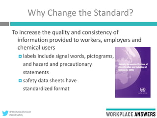 @WorkplaceAnswer
#WorkSafely
Why Change the Standard?
To increase the quality and consistency of
information provided to workers, employers and
chemical users
 labels include signal words, pictograms,
and hazard and precautionary
statements
 safety data sheets have
standardized format
 