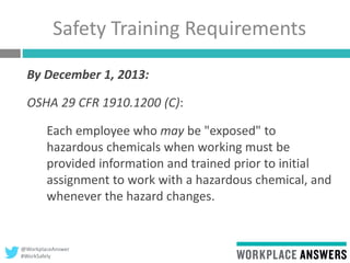 @WorkplaceAnswer
#WorkSafely
Safety Training Requirements
By December 1, 2013:
OSHA 29 CFR 1910.1200 (C):
Each employee who may be "exposed" to
hazardous chemicals when working must be
provided information and trained prior to initial
assignment to work with a hazardous chemical, and
whenever the hazard changes.
 