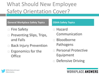 @WorkplaceAnswer
#WorkSafely
What Should New Employee
Safety Orientation Cover?
 Fire Safety
 Preventing Slips, Trips,
and Falls
 Back Injury Prevention
 Ergonomics for the
Office
 Hazard
Communication
 Bloodborne
Pathogens
 Personal Protective
Equipment
 Defensive Driving
General Workplace Safety Topics OSHA Safety Topics
 
