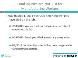 @WorkplaceAnswer
#WorkSafely
Fatal Injuries are Not Just for
Manufacturing Workers
Through May 1, 2013 over 200 American workers
have died on the job.
 1/18/2013 Worker died from sepsis after an object
penetrated his foot.
 2/19/2013 Employee killed in natural gas explosion.
 4/3/2013 Worker died after falling down steps while
transporting materials.
 
