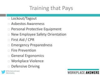 @WorkplaceAnswer
#WorkSafely
Training that Pays
 Lockout/Tagout
 Asbestos Awareness
 Personal Protective Equipment
 New Employee Safety Orientation
 First Aid / CPR
 Emergency Preparedness
 Fire Prevention
 General Ergonomics
 Workplace Violence
 Defensive Driving
 