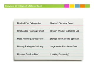 Copyright 2010 SafetyFUNdamentals®




           Blocked Fire Extinguisher     Blocked Electrical Panel


           Unattended Running Forklift   Broken Window in Door to Lab


           Hose Running Across Floor     Storage Too Close to Sprinkler


           Missing Railing on Stairway   Large Water Puddle on Floor


           Unusual Smell (rubber)        Leaking Drum (oily)
 