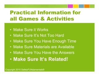 Practical Information for
   all Games & Activities

   •   Make Sure it Works
   •   Make Sure It’s Not Too Hard
   •   Make Sure You Have Enough Time
   •   Make Sure Materials are Available
   •   Make Sure You Have the Answers
   • Make Sure It’s Related!
Copyright 2010 SafetyFUNdamentals®
 