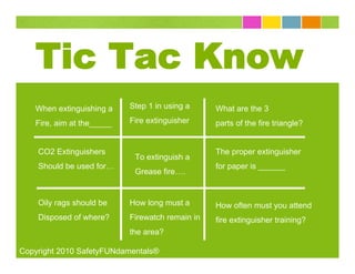 Tic Tac Know
   When extinguishing a    Step 1 in using a     What are the 3
   Fire, aim at the_____   Fire extinguisher     parts of the fire triangle?


    CO2 Extinguishers                            The proper extinguisher
                            To extinguish a
    Should be used for…                          for paper is ______
                            Grease fire….


    Oily rags should be    How long must a       How often must you attend
    Disposed of where?     Firewatch remain in   fire extinguisher training?
                           the area?

Copyright 2010 SafetyFUNdamentals®
 
