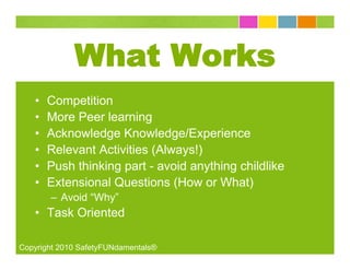 What Works
   •   Competition
   •   More Peer learning
   •   Acknowledge Knowledge/Experience
   •   Relevant Activities (Always!)
   •   Push thinking part - avoid anything childlike
   •   Extensional Questions (How or What)
       – Avoid “Why”
   • Task Oriented

Copyright 2010 SafetyFUNdamentals®
 