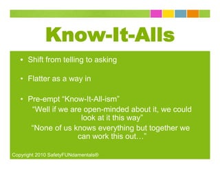 Know-It-Alls
   • Shift from telling to asking

   • Flatter as a way in

   • Pre-empt “Know-It-All-ism”
      “Well if we are open-minded about it, we could
                     look at it this way”
      “None of us knows everything but together we
                    can work this out…”

Copyright 2010 SafetyFUNdamentals®
 