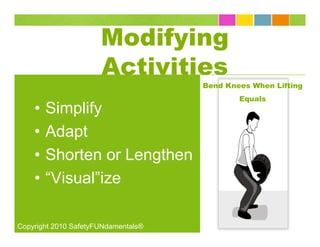 Modifying
                      Activities
                                     Bend Knees When Lifting
                                             Equals
    •   Simplify
    •   Adapt
    •   Shorten or Lengthen
    •   “Visual”ize

Copyright 2010 SafetyFUNdamentals®
 