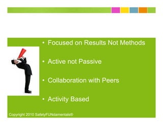 • Focused on Results Not Methods

                 • Active not Passive

                 • Collaboration with Peers

                 • Activity Based

Copyright 2010 SafetyFUNdamentals®
 