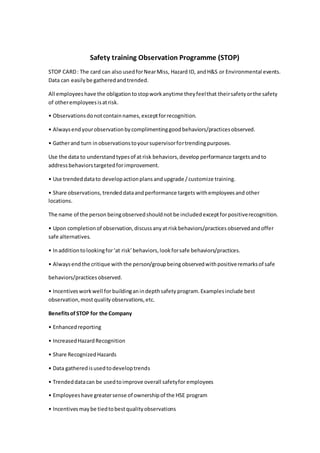Safety training Observation Programme (STOP)
STOP CARD: The card can also usedforNearMiss, Hazard ID, andH&S or Environmental events.
Data can easilybe gatheredandtrended.
All employeeshave the obligationtostopworkanytime theyfeelthat theirsafetyorthe safety
of otheremployeesisatrisk.
• Observationsdonotcontainnames,exceptforrecognition.
• Alwaysendyourobservationbycomplimentinggoodbehaviors/practicesobserved.
• Gatherand turn inobservationstoyoursupervisorfortrendingpurposes.
Use the data to understandtypesof at risk behaviors,develop performance targets andto
addressbehaviorstargetedforimprovement.
• Use trendeddatato developactionplans andupgrade / customize training.
• Share observations, trendeddataand performance targets withemployeesand other
locations.
The name of the person beingobservedshouldnot be includedexceptforpositiverecognition.
• Upon completionof observation,discussanyat riskbehaviors/practices observedandoffer
safe alternatives.
• Inadditiontolookingfor‘at risk’behaviors,lookforsafe behaviors/practices.
• Alwaysendthe critique with the person/groupbeing observedwithpositiveremarksof safe
behaviors/practices observed.
• Incentivesworkwell forbuildinganindepthsafety program.Examplesinclude best
observation,most qualityobservations,etc.
Benefitsof STOP for the Company
• Enhancedreporting
• IncreasedHazardRecognition
• Share RecognizedHazards
• Data gatheredisusedtodeveloptrends
• Trendeddatacan be usedtoimprove overall safetyfor employees
• Employeeshave greatersense of ownershipof the HSE program
• Incentivesmaybe tiedtobestqualityobservations
 