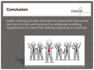 Conclusion
Safety training activities that are fun based and interactive
are bound to be well received by employee enabling
organizations to meet their training objectives successfully.
 