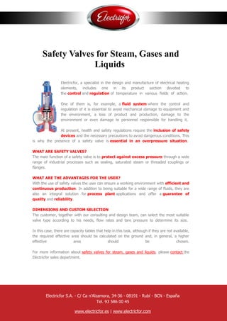 Safety Valves for Steam, Gases and
Liquids
Electricfor, a specialist in the design and manufacture of electrical heating
elements, includes one in its product section devoted to
the control and regulation of temperature in various fields of action.
One of them is, for example, a fluid system where the control and
regulation of it is essential to avoid mechanical damage to equipment and
the environment, a loss of product and production, damage to the
environment or even damage to personnel responsible for handling it.
At present, health and safety regulations require the inclusion of safety
devices and the necessary precautions to avoid dangerous conditions. This
is why the presence of a safety valve is essential in an overpressure situation.
WHAT ARE SAFETY VALVES?
The main function of a safety valve is to protect against excess pressure through a wide
range of industrial processes such as sealing, saturated steam or threaded couplings or
flanges.
WHAT ARE THE ADVANTAGES FOR THE USER?
With the use of safety valves the user can ensure a working environment with efficient and
continuous production. In addition to being suitable for a wide range of fluids, they are
also an integral solution for process plant applications and offer a guarantee of
quality and reliability.
DIMENSIONS AND CUSTOM SELECTION
The customer, together with our consulting and design team, can select the most suitable
valve type according to his needs, flow rates and tare pressure to determine its size.
In this case, there are capacity tables that help in this task, although if they are not available,
the required effective area should be calculated on the ground and, in general, a higher
effective area should be chosen.
For more information about safety valves for steam, gases and liquids, please contact the
Electricfor sales department.
Electricfor S.A. - C/ Ca n'Alzamora, 34-36 - 08191 - Rubí - BCN - España
Tel. 93 586 00 45
www.electricfor.es | www.electricfor.com
 