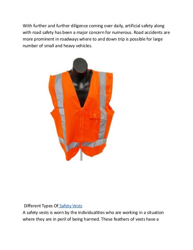 With further and further diligence coming over daily, artificial safety along
with road safety has been a major concern for numerous. Road accidents are
more prominent in roadways where to and down trip is possible for large
number of small and heavy vehicles.
Different Types Of Safety Vests
A safety vests is worn by the individualities who are working in a situation
where they are in peril of being harmed. These feathers of vests have a
 