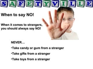 When to say NO!When to say NO!
When it comes to strangers,When it comes to strangers,
you should always say NO!you should always say NO!
NEVER…NEVER…
•Take candy or gum from a strangerTake candy or gum from a stranger
•Take gifts from a strangerTake gifts from a stranger
•Take toys from a strangerTake toys from a stranger
 