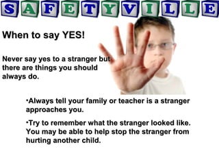 When to say YES!When to say YES!
Never say yes to a stranger butNever say yes to a stranger but
there are things you shouldthere are things you should
always do.always do.
•Always tell your family or teacher is a strangerAlways tell your family or teacher is a stranger
approaches you.approaches you.
•Try to remember what the stranger looked like.Try to remember what the stranger looked like.
You may be able to help stop the stranger fromYou may be able to help stop the stranger from
hurting another child.hurting another child.
 