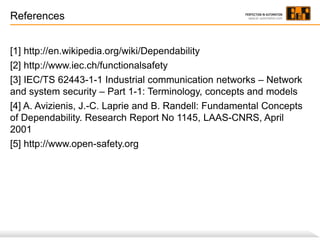 References
[1] http://en.wikipedia.org/wiki/Dependability
[2] http://www.iec.ch/functionalsafety
[3] IEC/TS 62443-1-1 Industrial communication networks – Network
and system security – Part 1-1: Terminology, concepts and models
[4] A. Avizienis, J.-C. Laprie and B. Randell: Fundamental Concepts
of Dependability. Research Report No 1145, LAAS-CNRS, April
2001
[5] http://www.open-safety.org

 