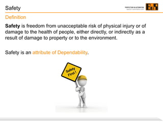Safety
Definition
Safety is freedom from unacceptable risk of physical injury or of
damage to the health of people, either directly, or indirectly as a
result of damage to property or to the environment.
Safety is an attribute of Dependability.

 