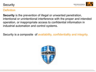 Security
Definition
Security is the prevention of illegal or unwanted penetration,
intentional or unintentional interference with the proper and intended
operation, or inappropriate access to confidential information in
industrial automation and control systems.

Security is a composite of availability, confidentiality and integrity.

 