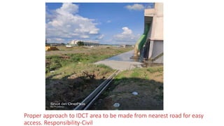 Proper approach to IDCT area to be made from nearest road for easy
access. Responsibility-Civil
 
