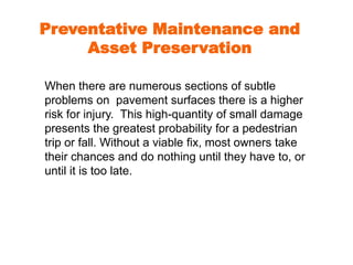 Preventative Maintenance and 
Asset Preservation 
When there are numerous sections of subtle 
problems on pavement surfaces there is a higher 
risk for injury. This high-quantity of small damage 
presents the greatest probability for a pedestrian 
trip or fall. Without a viable fix, most owners take 
their chances and do nothing until they have to, or 
until it is too late. 
 
