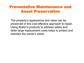 Preventative Maintenance and 
Asset Preservation 
The property’s appearance and value can be 
preserved in this cost-effective approach to repair. 
Using Roklin’s products to address safety and 
defer large replacement costs helps to protect and 
maintain the owner’s asset. 
 