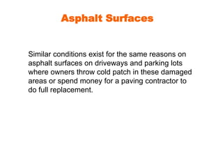 Asphalt Surfaces 
Similar conditions exist for the same reasons on 
asphalt surfaces on driveways and parking lots 
where owners throw cold patch in these damaged 
areas or spend money for a paving contractor to 
do full replacement. 
 