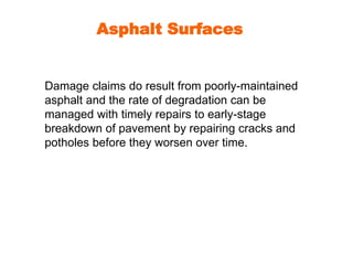 Asphalt Surfaces 
Damage claims do result from poorly-maintained 
asphalt and the rate of degradation can be 
managed with timely repairs to early-stage 
breakdown of pavement by repairing cracks and 
potholes before they worsen over time. 
 