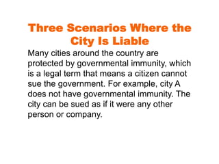 Three Scenarios Where the 
City Is Liable 
Many cities around the country are 
protected by governmental immunity, which 
is a legal term that means a citizen cannot 
sue the government. For example, city A 
does not have governmental immunity. The 
city can be sued as if it were any other 
person or company. 
 