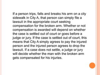 If a person trips, falls and breaks his arm on a city 
sidewalk in City A, that person can simply file a 
lawsuit in the appropriate court seeking 
compensation for the broken arm. Whether or not 
compensation is awarded will depend on whether 
the case is settled out of court or goes before a 
judge or jury. If the case is settled out of court, this 
means that City A simply agrees to pay the injured 
person and the injured person agrees to drop the 
lawsuit. If a case does not settle, a judge or jury 
will decide whether the man with the broken arm 
gets compensated for his injuries. 
 