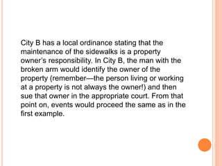 City B has a local ordinance stating that the 
maintenance of the sidewalks is a property 
owner’s responsibility. In City B, the man with the 
broken arm would identify the owner of the 
property (remember—the person living or working 
at a property is not always the owner!) and then 
sue that owner in the appropriate court. From that 
point on, events would proceed the same as in the 
first example. 
 