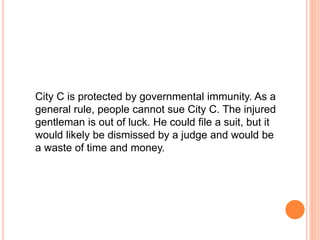City C is protected by governmental immunity. As a 
general rule, people cannot sue City C. The injured 
gentleman is out of luck. He could file a suit, but it 
would likely be dismissed by a judge and would be 
a waste of time and money. 
 