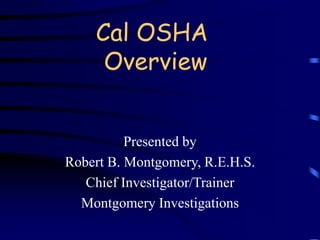 Cal OSHA 
Overview 
Presented by 
Robert B. Montgomery, R.E.H.S. 
Chief Investigator/Trainer 
Montgomery Investigations 
 