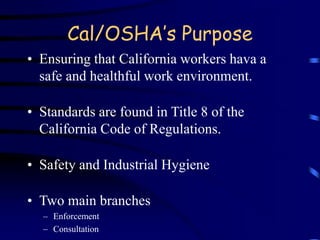 Cal/OSHA’s Purpose 
• Ensuring that California workers hava a 
safe and healthful work environment. 
• Standards are found in Title 8 of the 
California Code of Regulations. 
• Safety and Industrial Hygiene 
• Two main branches 
– Enforcement 
– Consultation 
 