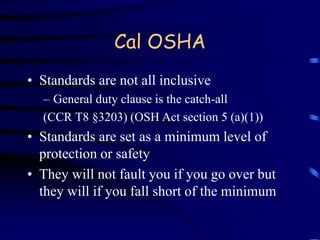 Cal OSHA 
• Standards are not all inclusive 
– General duty clause is the catch-all 
(CCR T8 §3203) (OSH Act section 5 (a)(1)) 
• Standards are set as a minimum level of 
protection or safety 
• They will not fault you if you go over but 
they will if you fall short of the minimum 
 