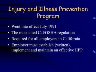 Injury and Illness Prevention 
Program 
• Went into effect July 1991 
• The most cited Cal/OSHA regulation 
• Required for all employers in California 
• Employer must establish (written), 
implement and maintain an effective IIPP 
 