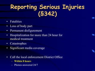 Reporting Serious Injuries 
(§342) 
• Fatalities 
• Loss of body part 
• Permanent disfigurement 
• Hospitalization for more than 24 hour for 
medical treatment 
• Catastrophes 
• Significant media coverage 
• Call the local enforcement District Office 
– Within 8 hours 
– Phones answered 24/7 
 