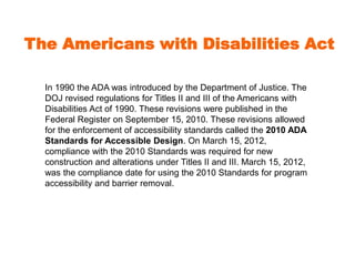 The Americans with Disabilities Act 
In 1990 the ADA was introduced by the Department of Justice. The 
DOJ revised regulations for Titles II and III of the Americans with 
Disabilities Act of 1990. These revisions were published in the 
Federal Register on September 15, 2010. These revisions allowed 
for the enforcement of accessibility standards called the 2010 ADA 
Standards for Accessible Design. On March 15, 2012, 
compliance with the 2010 Standards was required for new 
construction and alterations under Titles II and III. March 15, 2012, 
was the compliance date for using the 2010 Standards for program 
accessibility and barrier removal. 
 