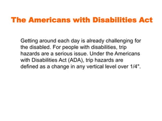 The Americans with Disabilities Act 
Getting around each day is already challenging for 
the disabled. For people with disabilities, trip 
hazards are a serious issue. Under the Americans 
with Disabilities Act (ADA), trip hazards are 
defined as a change in any vertical level over 1/4". 
 