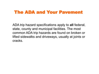 The ADA and Your Pavement 
ADA trip hazard specifications apply to all federal, 
state, county and municipal facilities. The most 
common ADA trip hazards are found on broken or 
lifted sidewalks and driveways, usually at joints or 
cracks. 
 