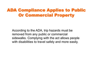ADA Compliance Applies to Public 
Or Commercial Property 
According to the ADA, trip hazards must be 
removed from any public or commercial 
sidewalks. Complying with the act allows people 
with disabilities to travel safely and more easily. 
 
