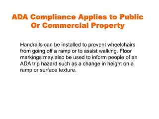 ADA Compliance Applies to Public 
Or Commercial Property 
Handrails can be installed to prevent wheelchairs 
from going off a ramp or to assist walking. Floor 
markings may also be used to inform people of an 
ADA trip hazard such as a change in height on a 
ramp or surface texture. 
 