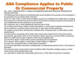 ADA Compliance Applies to Public 
Or Commercial Property 
Sec. 12161. SUBCHAPTER III - PUBLIC ACCOMMODATIONS AND SERVICES OPERATED BY 
PRIVATE ENTITIES 
The following private entities are considered public accommodations for purposes of this subchapter, if 
the operations of such entities affect commerce 
(A) an inn, hotel, motel, or other place of lodging, except for an establishment located within a building 
that contains not more than five rooms for rent or hire and that is actually occupied by the proprietor of 
such establishment as the residence of such proprietor; 
(B) a restaurant, bar, or other establishment serving food or drink; 
(C) a motion picture house, theater, concert hall, stadium, or other place of exhibition entertainment; 
(D) an auditorium, convention center, lecture hall, or other place of public gathering; 
(E) a bakery, grocery store, clothing store, hardware store, shopping center, or other sales or rental 
establishment; 
(F) a laundromat, dry-cleaner, bank, barber shop, beauty shop, travel service, shoe repair service, 
funeral parlor, gas station, office of an accountant or lawyer, pharmacy, insurance office, professional 
office of a health care provider, hospital, or other service establishment; 
(G) a terminal, depot, or other station used for specified public transportation; 
(H) a museum, library, gallery, or other place of public display or collection; 
(I) a park, zoo, amusement park, or other place of recreation; 
(J) a nursery, elementary, secondary, undergraduate, or postgraduate private school, or other place of 
education; 
(K) a day care center, senior citizen center, homeless shelter, food bank, adoption agency, or other 
social service center establishment; and 
(L) a gymnasium, health spa, bowling alley, golf course, or other place of exercise or recreation. 
 