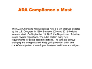 ADA Compliance a Must 
The ADA (Americans with Disabilities Act) is a law that was enacted 
by the U.S. Congress in 1990. Between 2009 and 2012 the laws 
were updated. On September 15, 2010, the Department of Justice 
issued revised regulations. The rules contain many new 
requirements for public accommodations. The laws are always 
changing and being updated. Keep your pavement clean and 
crack-free to protect yourself, your business and those around you. 
 