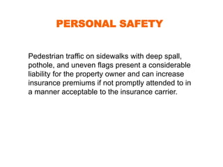 PERSONAL SAFETY 
Pedestrian traffic on sidewalks with deep spall, 
pothole, and uneven flags present a considerable 
liability for the property owner and can increase 
insurance premiums if not promptly attended to in 
a manner acceptable to the insurance carrier. 
 