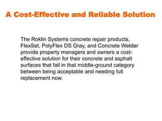 A Cost-Effective and Reliable Solution 
The Roklin Systems concrete repair products, 
FlexSet, PolyFlex DS Gray, and Concrete Welder 
provide property managers and owners a cost-effective 
solution for their concrete and asphalt 
surfaces that fall in that middle-ground category 
between being acceptable and needing full 
replacement now. 
 