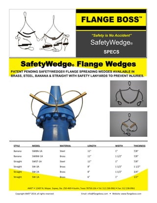 “Safety is No Accident”
SafetyWedge®
SPECS
PATENT PENDING SAFETYWEDGE® FLANGE SPREADING WEDGES AVAILABLE IN
BRASS, STEEL, BANANA & STRAIGHT WITH SAFETY LANYARDS TO PREVENT INJURIES.
SafetyWedge® Flange Wedges
AMS® • 12407 N. Mopac Expwy, Ste. 250-469 • Austin, Texas 78758 USA • Tel: 512 238-0962 • Fax: 512 238-0961
Copyright AMS® 2014, all rights reserved Email: info@flangeboss.com • Website: www.flangeboss.com
STYLE MODEL MATERIAL LENGTH WIDTH THICKNESS
Banana SWBN-1A Steel 11” 1” 7/8”
Banana SWBW-1A Brass 11” 1 1/2” 7/8”
Straight SWST-1A Steel 11” 1” 7/8”
Straight SW-3A Brass 8” 1 1/2” 1 1/2”
Straight SW-2A Brass 8” 1 1/2” 3/4”
Straight SW-1A Brass 6” 1” 1/2”
 