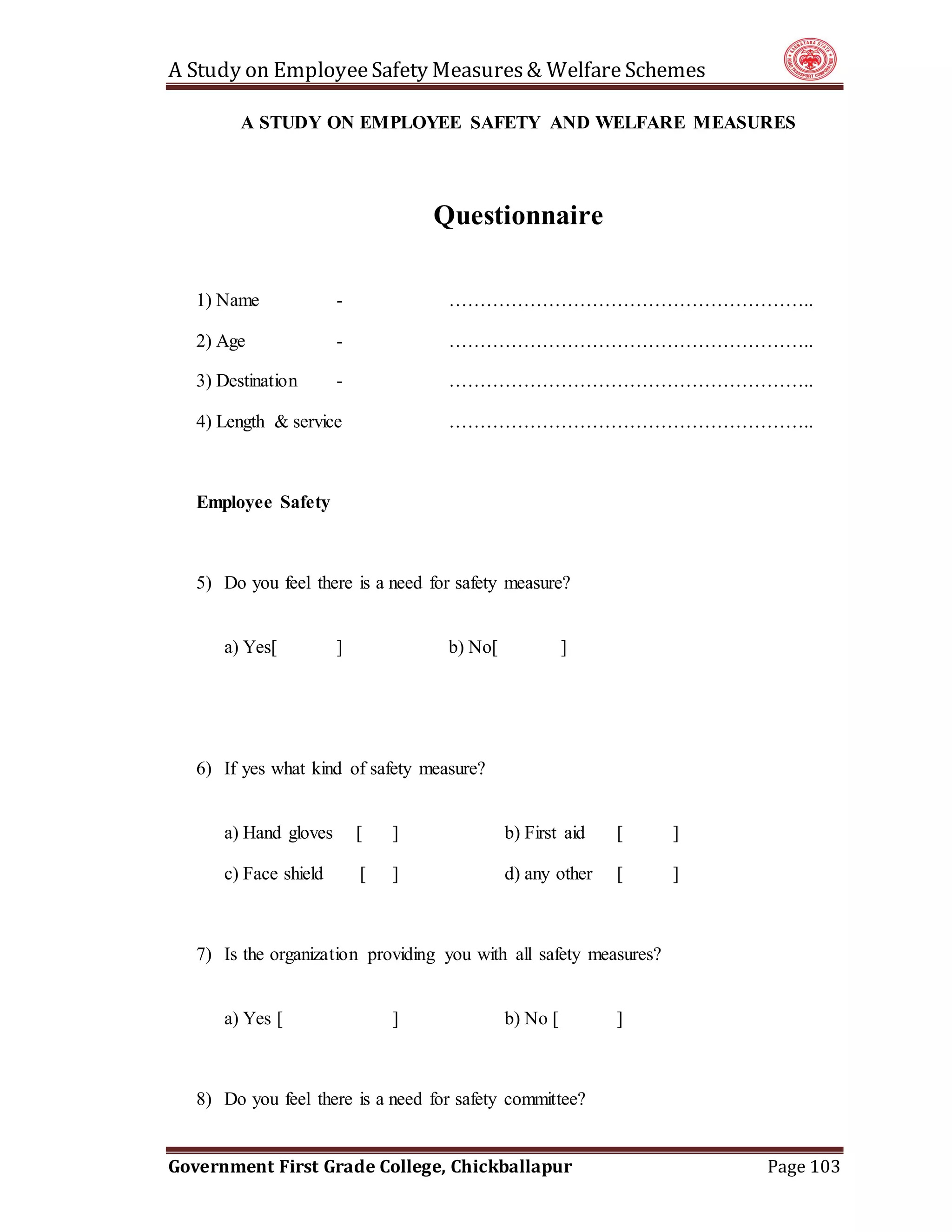 A Study on EmployeeSafety Measures& Welfare Schemes
Government First Grade College, Chickballapur Page 103
A STUDY ON EMPLOYEE SAFETY AND WELFARE MEASURES
Questionnaire
1) Name - …………………………………………………..
2) Age - …………………………………………………..
3) Destination - …………………………………………………..
4) Length & service …………………………………………………..
Employee Safety
5) Do you feel there is a need for safety measure?
a) Yes[ ] b) No[ ]
6) If yes what kind of safety measure?
a) Hand gloves [ ] b) First aid [ ]
c) Face shield [ ] d) any other [ ]
7) Is the organization providing you with all safety measures?
a) Yes [ ] b) No [ ]
8) Do you feel there is a need for safety committee?
 