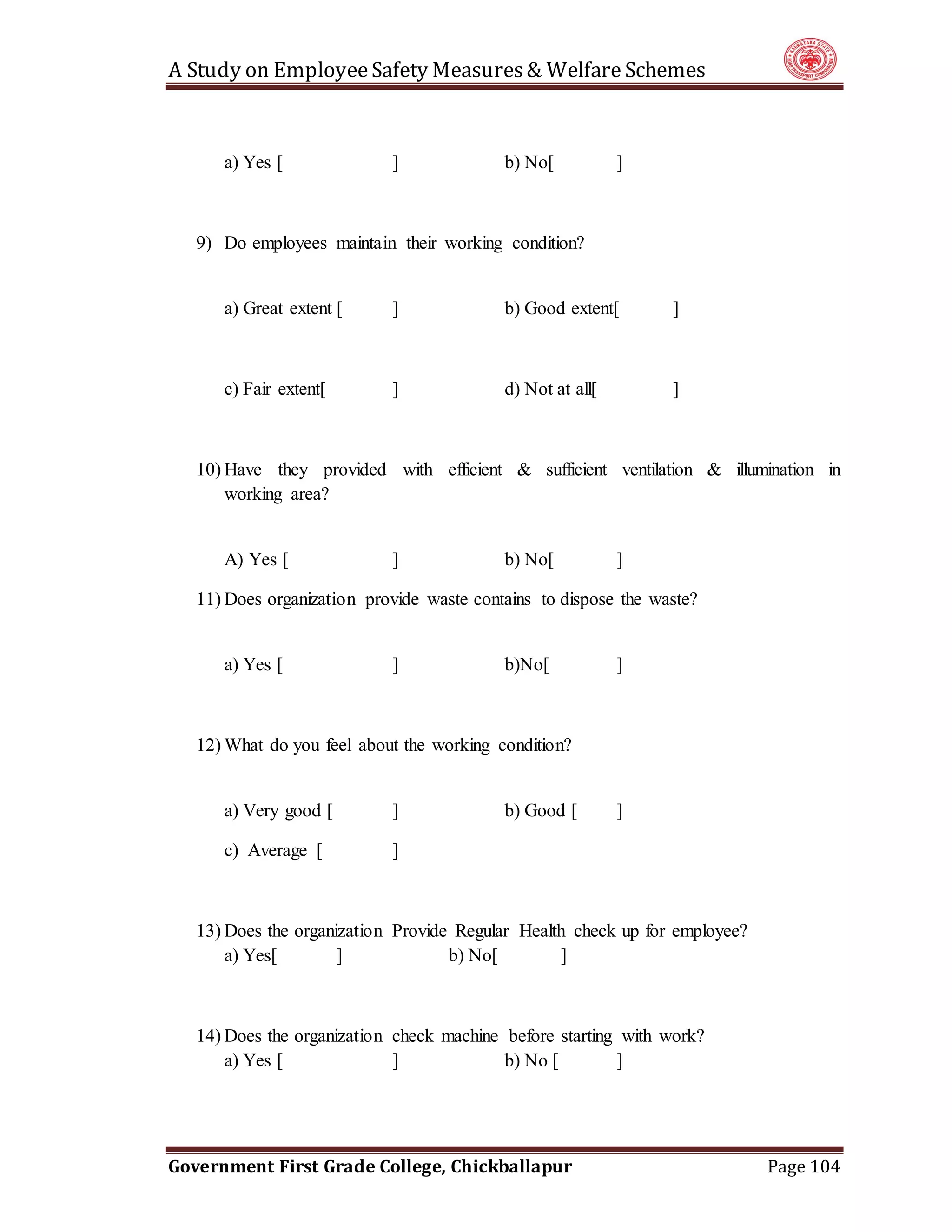 A Study on EmployeeSafety Measures& Welfare Schemes
Government First Grade College, Chickballapur Page 104
a) Yes [ ] b) No[ ]
9) Do employees maintain their working condition?
a) Great extent [ ] b) Good extent[ ]
c) Fair extent[ ] d) Not at all[ ]
10) Have they provided with efficient & sufficient ventilation & illumination in
working area?
A) Yes [ ] b) No[ ]
11) Does organization provide waste contains to dispose the waste?
a) Yes [ ] b)No[ ]
12) What do you feel about the working condition?
a) Very good [ ] b) Good [ ]
c) Average [ ]
13) Does the organization Provide Regular Health check up for employee?
a) Yes[ ] b) No[ ]
14) Does the organization check machine before starting with work?
a) Yes [ ] b) No [ ]
 