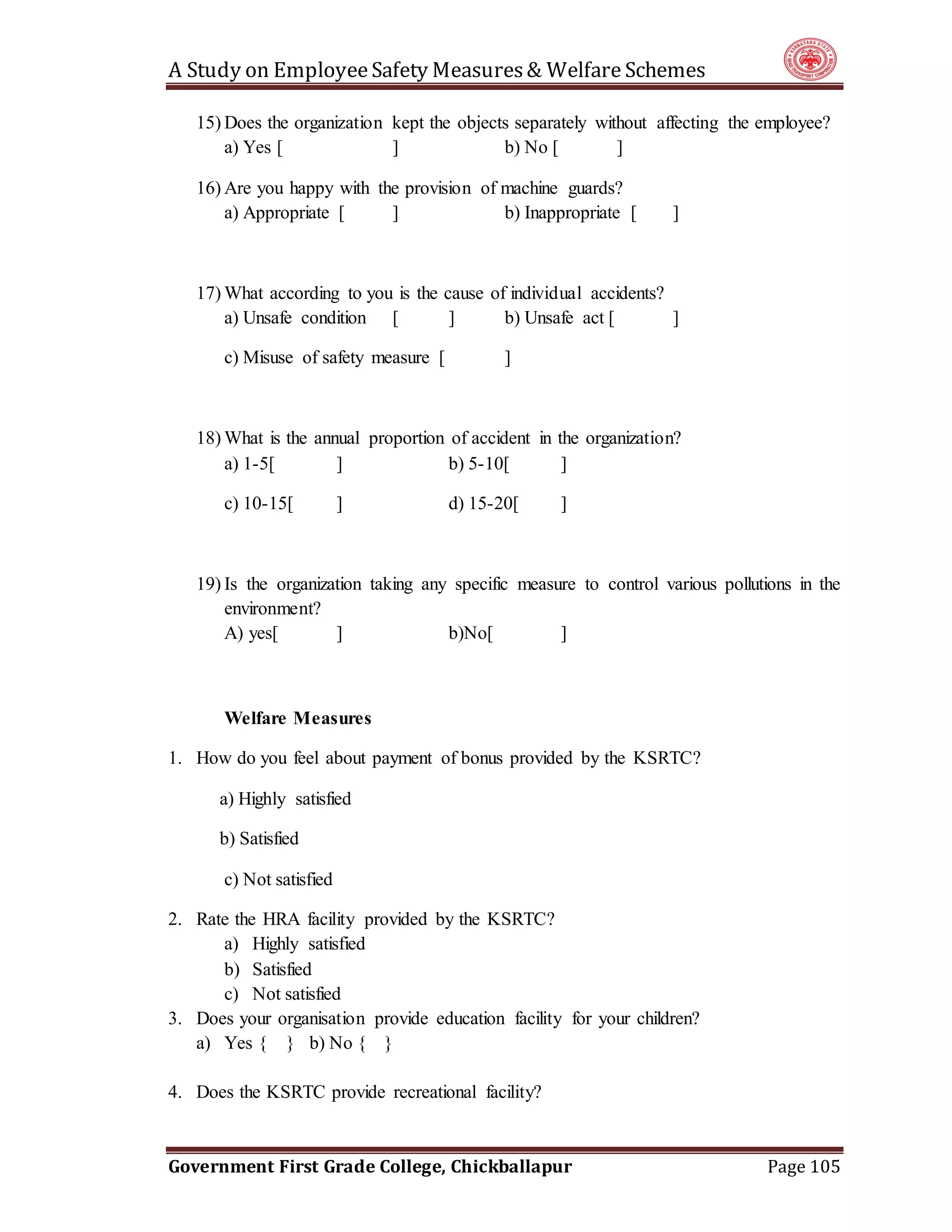 A Study on EmployeeSafety Measures& Welfare Schemes
Government First Grade College, Chickballapur Page 105
15) Does the organization kept the objects separately without affecting the employee?
a) Yes [ ] b) No [ ]
16) Are you happy with the provision of machine guards?
a) Appropriate [ ] b) Inappropriate [ ]
17) What according to you is the cause of individual accidents?
a) Unsafe condition [ ] b) Unsafe act [ ]
c) Misuse of safety measure [ ]
18) What is the annual proportion of accident in the organization?
a) 1-5[ ] b) 5-10[ ]
c) 10-15[ ] d) 15-20[ ]
19) Is the organization taking any specific measure to control various pollutions in the
environment?
A) yes[ ] b)No[ ]
Welfare Measures
1. How do you feel about payment of bonus provided by the KSRTC?
a) Highly satisfied
b) Satisfied
c) Not satisfied
2. Rate the HRA facility provided by the KSRTC?
a) Highly satisfied
b) Satisfied
c) Not satisfied
3. Does your organisation provide education facility for your children?
a) Yes { } b) No { }
4. Does the KSRTC provide recreational facility?
 